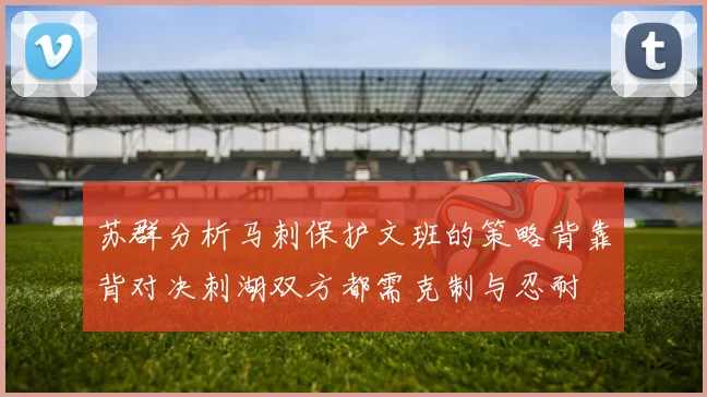 苏群分析马刺保护文班的策略背靠背对决刺湖双方都需克制与忍耐