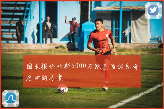 国米报价帕斯6000万欧皇马优先考虑回购方案