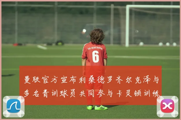 曼联官方宣布利桑德罗齐尔克泽与多名青训球员共同参与卡灵顿训练