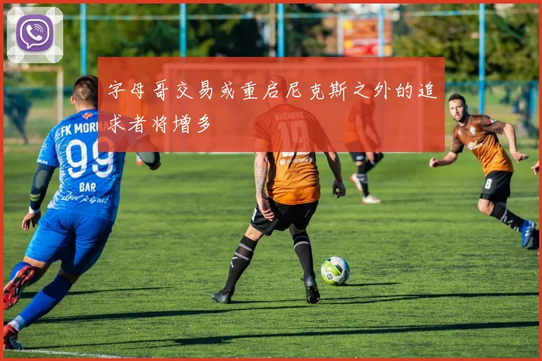 字母哥交易或重启尼克斯之外的追求者将增多