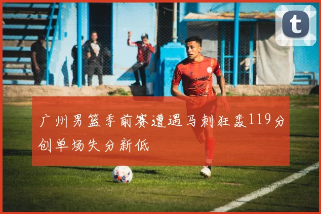 广州男篮季前赛遭遇马刺狂轰119分创单场失分新低