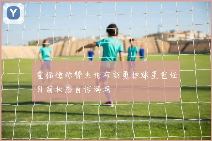 霍福德称赞杰伦布朗勇担球星重任目前状态自信满满