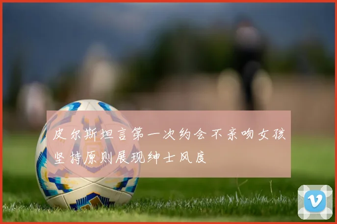 皮尔斯坦言第一次约会不亲吻女孩坚持原则展现绅士风度