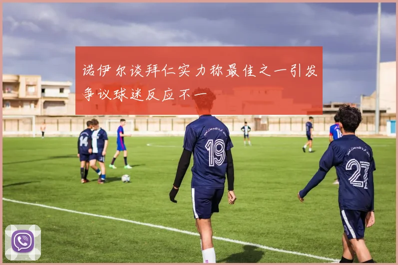 诺伊尔谈拜仁实力称最佳之一引发争议球迷反应不一