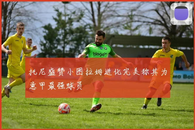 托尼盛赞小图拉姆进化完美称其为意甲最强球员