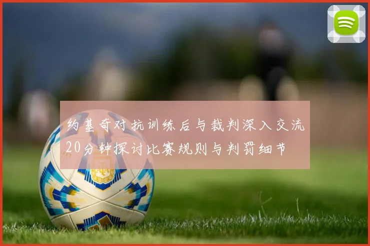 约基奇对抗训练后与裁判深入交流20分钟探讨比赛规则与判罚细节