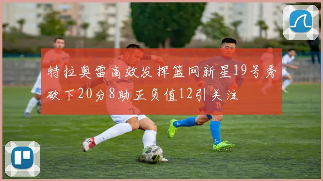 特拉奥雷高效发挥篮网新星19号秀砍下20分8助正负值12引关注