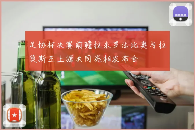 足协杯决赛前瞻拉米罗法比奥与拉莫斯王上源共同亮相发布会