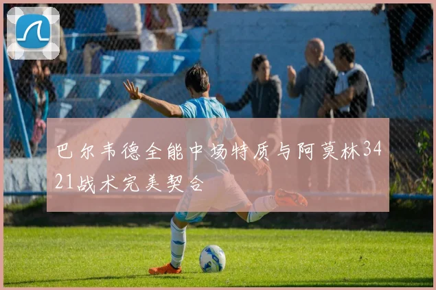 巴尔韦德全能中场特质与阿莫林3421战术完美契合