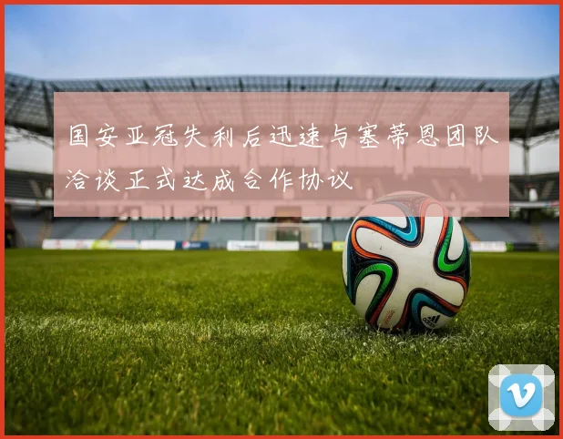 国安亚冠失利后迅速与塞蒂恩团队洽谈正式达成合作协议