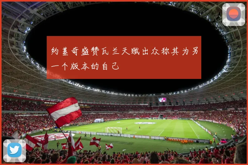 约基奇盛赞瓦兰天赋出众称其为另一个版本的自己