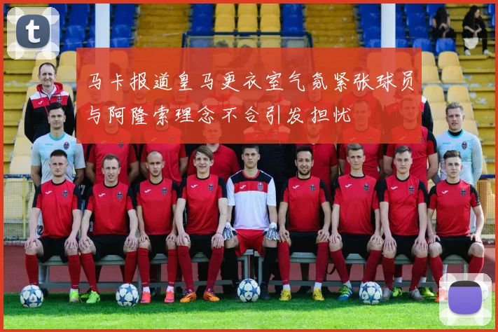 马卡报道皇马更衣室气氛紧张球员与阿隆索理念不合引发担忧