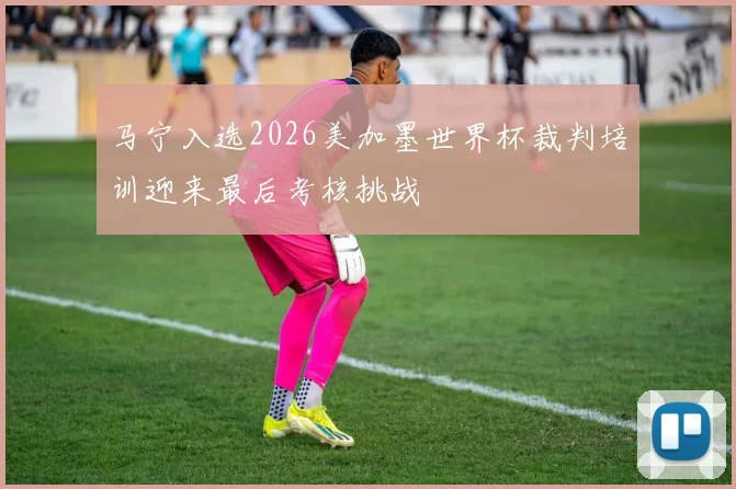 马宁入选2026美加墨世界杯裁判培训迎来最后考核挑战