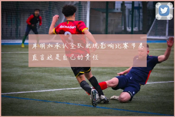 库明加承认全队犯规影响比赛节奏直言这是自己的责任