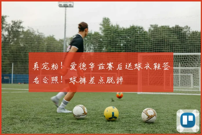 真宠粉！爱德华兹赛后送球衣鞋签名合照！球裤差点脱掉