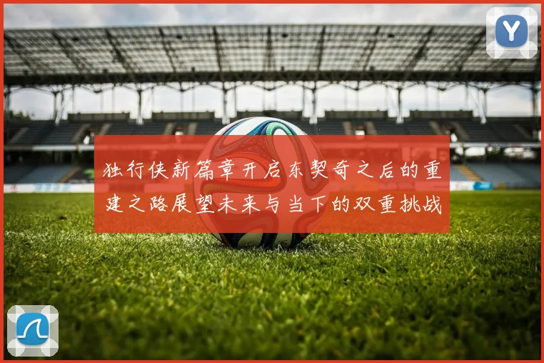 独行侠新篇章开启东契奇之后的重建之路展望未来与当下的双重挑战